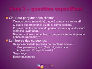 Fase 3 – questões específicasCN: Para perguntar aos clientes:Quando pensa (memória) o que é que pensa sobre si? O que é que (memória) diz de si como pessoa?O que é que lhe faz sentido pensar sobre si quando sente (emoção levantada)? Nos seus piores momentos, o que pensa sobre si quando pensa na (memória)?Lembre-se das categorias:Responsabilidade (a causa do problema sou eu)Valor pessoal/vergonha  (Tenho algo de errado)Acção/culpa  (Fiz algo de errado)SegurançaEscolhas/controlo