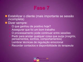 Fase 7Estabilizar o cliente (mais importante se sessão incompleta)Dizer sempre:O que ganhou de positivo hoje?Assegurar que foi um bom trabalhoO processamento pode continuar entre sessõesPedir para anotar qualquer coisa que surja (insights, pensamentos, sonhos, comportamentos)Lembrar técnicas de regulação emocionalRecordar contactos e disponibilidade do terapeuta