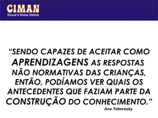 “ SENDO CAPAZES DE ACEITAR COMO  APRENDIZAGENS  AS RESPOSTAS  NÃO NORMATIVAS DAS CRIANÇAS, ENTÃO, PODÍAMOS VER QUAIS OS ANTECEDENTES QUE FAZIAM PARTE DA  CONSTRUÇÃO  DO CONHECIMENTO.” Ana Teberosky 