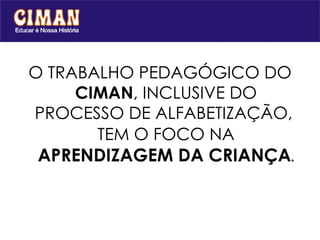 O TRABALHO PEDAGÓGICO DO  CIMAN , INCLUSIVE DO PROCESSO DE ALFABETIZAÇÃO,  TEM O FOCO NA   APRENDIZAGEM DA CRIANÇA . 