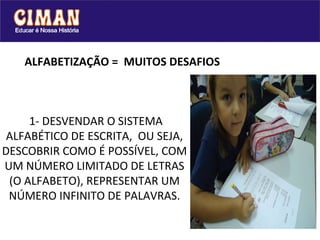 ALFABETIZAÇÃO =  MUITOS DESAFIOS  1- DESVENDAR O SISTEMA ALFABÉTICO DE ESCRITA,  OU SEJA, DESCOBRIR COMO É POSSÍVEL, COM UM NÚMERO LIMITADO DE LETRAS (O ALFABETO), REPRESENTAR UM NÚMERO INFINITO DE PALAVRAS. 