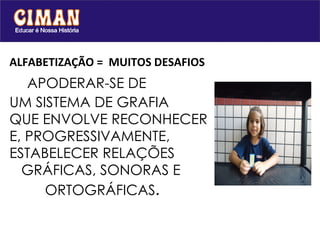 ALFABETIZAÇÃO =  MUITOS DESAFIOS    APODERAR-SE DE  UM SISTEMA DE GRAFIA  QUE ENVOLVE RECONHECER  E, PROGRESSIVAMENTE, ESTABELECER RELAÇÕES    GRÁFICAS, SONORAS E    ORTOGRÁFICAS . 