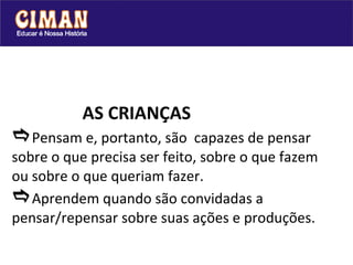 AS CRIANÇAS  Pensam e, portanto, são  capazes de pensar sobre o que precisa ser feito, sobre o que fazem ou sobre o que queriam fazer.  Aprendem quando são convidadas a pensar/repensar sobre suas ações e produções. 