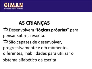   AS CRIANÇAS  Desenvolvem “ lógicas próprias ” para pensar sobre a escrita.  São capazes de desenvolver, progressivamente e em momentos diferentes,  habilidades para utilizar o sistema alfabético da escrita . 