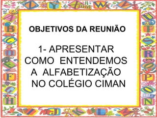 OBJETIVOS DA REUNIÃO 1- APRESENTAR  COMO  ENTENDEMOS  A  ALFABETIZAÇÃO   NO COLÉGIO CIMAN 