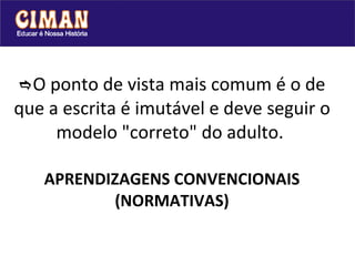  O ponto de vista mais comum é o de que a escrita é imutável e deve seguir o modelo "correto" do adulto.    APRENDIZAGENS CONVENCIONAIS (NORMATIVAS) 