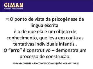  O ponto de vista da psicogênese da língua escrita  é o de que ela é um objeto de conhecimento, que leva em conta as tentativas individuais infantis . O  “erro”  é construtivo – demonstra um processo de construção.   APRENDIZAGENS NÃO CONVENCIONAIS (NÃO NORMATIVAS) 