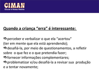 Quando a criança “erra” é interessante:   perceber e verbalizar o que ela “acertou” (ter em mente que ela está aprendendo);  desafiá-la, por meio de questionamentos, a refletir sobre  o que fez e o que pretendia fazer;   fornecer informações complementares;  problematizar e/ou desafiá-la a revisar sua  produção e a tentar novamente; 