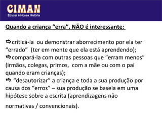 Quando a criança “erra”, NÃO é interessante:   criticá-la  ou demonstrar aborrecimento por ela ter “errado”  (ter em mente que ela está aprendendo);  compará-la com outras pessoas que “erram menos” (irmãos, colegas, primos,  com a mãe ou com o pai quando eram crianças);   “desautorizar” a criança e toda a sua produção por causa dos “erros” – sua produção se baseia em uma hipótese sobre a escrita (aprendizagens não normativas / convencionais).  