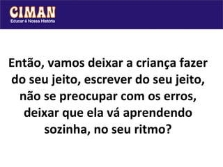 Então, vamos deixar a criança fazer do seu jeito, escrever do seu jeito, não se preocupar com os erros, deixar que ela vá aprendendo sozinha, no seu ritmo? 