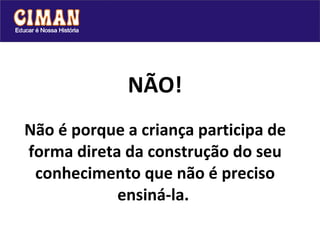 NÃO! Não é porque a criança participa de forma direta da construção do seu conhecimento que não é preciso ensiná-la.   