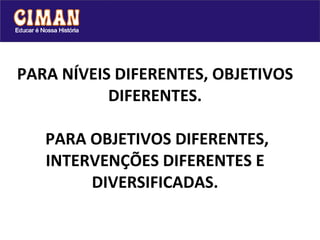 PARA NÍVEIS DIFERENTES, OBJETIVOS DIFERENTES.  PARA OBJETIVOS DIFERENTES, INTERVENÇÕES DIFERENTES E DIVERSIFICADAS. 