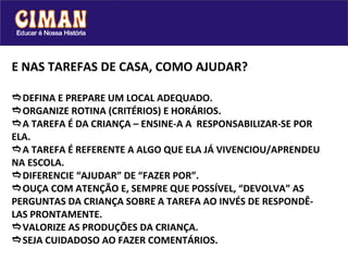 E NAS TAREFAS DE CASA, COMO AJUDAR?  DEFINA E PREPARE UM LOCAL ADEQUADO.  ORGANIZE ROTINA (CRITÉRIOS) E HORÁRIOS.  A TAREFA É DA CRIANÇA – ENSINE-A A  RESPONSABILIZAR-SE POR ELA.  A TAREFA É REFERENTE A ALGO QUE ELA JÁ VIVENCIOU/APRENDEU NA ESCOLA.   DIFERENCIE “AJUDAR” DE “FAZER POR”.   OUÇA COM ATENÇÃO E, SEMPRE QUE POSSÍVEL, “DEVOLVA” AS PERGUNTAS DA CRIANÇA SOBRE A TAREFA AO INVÉS DE RESPONDÊ-LAS PRONTAMENTE.   VALORIZE AS PRODUÇÕES DA CRIANÇA.   SEJA CUIDADOSO AO FAZER COMENTÁRIOS. 