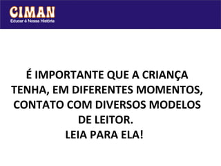 É IMPORTANTE QUE A CRIANÇA TENHA, EM DIFERENTES MOMENTOS, CONTATO COM DIVERSOS MODELOS DE LEITOR.  LEIA PARA ELA!    