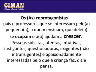 Os (As) coprotagonistas  –  pais e professores que se interessam pelo(a) pequeno(a), a quem ensinam, que dele(a) se  ocupam  e o(a) ajudam a  crescer .  Pessoas solícitas, atentas, intuitivas, instigantes, questionadoras, exigentes (não intransigentes) e apaixonadamente interessadas pelo que a criança faz, diz e pensa. 