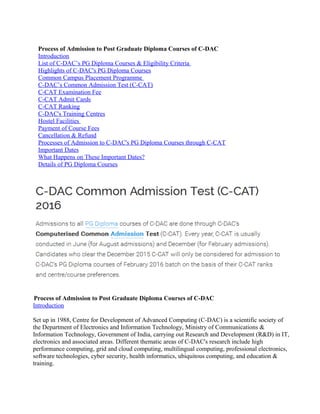 Process of Admission to Post Graduate Diploma Courses of C-DAC
Introduction
List of C-DAC’s PG Diploma Courses & Eligibility Criteria
Highlights of C-DAC's PG Diploma Courses
Common Campus Placement Programme
C-DAC’s Common Admission Test (C-CAT)
C-CAT Examination Fee
C-CAT Admit Cards
C-CAT Ranking
C-DAC's Training Centres
Hostel Facilities
Payment of Course Fees
Cancellation & Refund
Processes of Admission to C-DAC's PG Diploma Courses through C-CAT
Important Dates
What Happens on These Important Dates?
Details of PG Diploma Courses
Process of Admission to Post Graduate Diploma Courses of C-DAC
Introduction
Set up in 1988, Centre for Development of Advanced Computing (C-DAC) is a scientific society of
the Department of Electronics and Information Technology, Ministry of Communications &
Information Technology, Government of India, carrying out Research and Development (R&D) in IT,
electronics and associated areas. Different thematic areas of C-DAC's research include high
performance computing, grid and cloud computing, multilingual computing, professional electronics,
software technologies, cyber security, health informatics, ubiquitous computing, and education &
training.
 