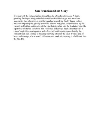 San Francisco Short Story
It began with the listless feeling brought on by a Sunday afternoon. A deep,
gnawing feeling of being unsettled seated itself within his gut and bit at him
incessantly that afternoon, when the bleached seas of fog finally began rolling
back and exposing the ghostly monoliths of steel and glass, complimented by the
vaguely red bridge on the edge of the city that stretched into the thicket of mist like
a pathway to eternal salvation. San Francisco had always been a haunted city; a
city of tragic fires, earthquakes, and a feverish lust for gold, spurred on by the
constant hum that seemed to make up the very fabric of the land. It was a city of
hope and courage, a beacon of civilization and modernity casting it s brilliance into
the bay. But
 