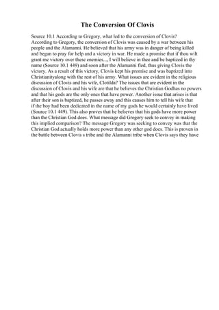The Conversion Of Clovis
Source 10.1 According to Gregory, what led to the conversion of Clovis?
According to Gregory, the conversion of Clovis was caused by a war between his
people and the Alamanni. He believed that his army was in danger of being killed
and began to pray for help and a victory in war. He made a promise that if thou wilt
grant me victory over these enemies..., I will believe in thee and be baptized in thy
name (Source 10.1 449) and soon after the Alamanni fled, thus giving Clovis the
victory. As a result of this victory, Clovis kept his promise and was baptized into
Christianityalong with the rest of his army. What issues are evident in the religious
discussion of Clovis and his wife, Clotilda? The issues that are evident in the
discussion of Clovis and his wife are that he believes the Christian Godhas no powers
and that his gods are the only ones that have power. Another issue that arises is that
after their son is baptized, he passes away and this causes him to tell his wife that
if the boy had been dedicated in the name of my gods he would certainly have lived
(Source 10.1 449). This also proves that he believes that his gods have more power
than the Christian God does. What message did Gregory seek to convey in making
this implied comparison? The message Gregory was seeking to convey was that the
Christian God actually holds more power than any other god does. This is proven in
the battle between Clovis s tribe and the Alamanni tribe when Clovis says they have
 