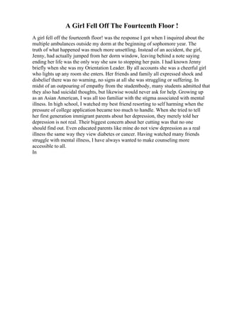 A Girl Fell Off The Fourteenth Floor !
A girl fell off the fourteenth floor! was the response I got when I inquired about the
multiple ambulances outside my dorm at the beginning of sophomore year. The
truth of what happened was much more unsettling. Instead of an accident, the girl,
Jenny, had actually jumped from her dorm window, leaving behind a note saying
ending her life was the only way she saw to stopping her pain. I had known Jenny
briefly when she was my Orientation Leader. By all accounts she was a cheerful girl
who lights up any room she enters. Her friends and family all expressed shock and
disbelief there was no warning, no signs at all she was struggling or suffering. In
midst of an outpouring of empathy from the studentbody, many students admitted that
they also had suicidal thoughts, but likewise would never ask for help. Growing up
as an Asian American, I was all too familiar with the stigma associated with mental
illness. In high school, I watched my best friend resorting to self harming when the
pressure of college application became too much to handle. When she tried to tell
her first generation immigrant parents about her depression, they merely told her
depression is not real. Their biggest concern about her cutting was that no one
should find out. Even educated parents like mine do not view depression as a real
illness the same way they view diabetes or cancer. Having watched many friends
struggle with mental illness, I have always wanted to make counseling more
accessible to all.
In
 