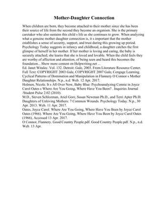 Mother-Daughter Connection
When children are born, they become attached to their mother since she has been
their source of life from the second they become an organism. She is the primary
caretaker who also sustains this child s life as she continues to grow. When analyzing
what a genuine mother daughter connection is, it s important that the mother
establishes a sense of security, support, and trust during this growing up period.
Psychology Today suggests in infancy and childhood, a daughter catches the first
glimpse of herself in her mother. If her mother is loving and caring, the baby is
securely attached; she learns that she is loved and lovable. When the child feels they
are worthy of affection and attention, of being seen and heard this becomes the
foundation... Show more content on Helpwriting.net ...
Ed. Janet Witalec. Vol. 132. Detroit: Gale, 2003. From Literature Resource Center.
Full Text: COPYRIGHT 2003 Gale, COPYRIGHT 2007 Gale, Cengage Learning.
Cyclical Patterns of Domination and Manipulation in Flannery O Connor s Mother
Daughter Relationships. N.p., n.d. Web. 12 Apr. 2017.
Holmen, Nicole. It s All Over Now, Baby Blue: Psychoanalyzing Connie in Joyce
Carol Oates s Where Are You Going, Where Have You Been? . Inquiries Journal
/Student Pulse 2.02 (2010).
M.D., Steven Schlozman, Ariel Gore, Susan Newman Ph.D., and Terri Apter Ph.D.
Daughters of Unloving Mothers: 7 Common Wounds. Psychology Today. N.p., 30
Apr. 2013. Web. 11 Apr. 2017.
Oates, Joyce Carol. Where Are You Going, Where Have You Been by Joyce Carol
Oates (1966). Where Are You Going, Where Have You Been by Joyce Carol Oates
(1966), Accessed 13 Apr. 2017.
O Connor, Flannery. Good Country People.pdf. Good Country People.pdf. N.p., n.d.
Web. 13 Apr.
 