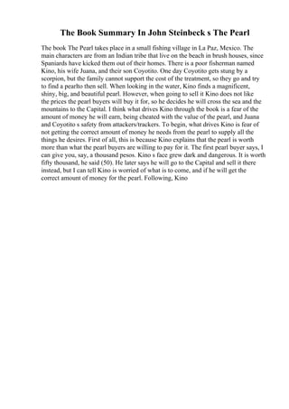 The Book Summary In John Steinbeck s The Pearl
The book The Pearl takes place in a small fishing village in La Paz, Mexico. The
main characters are from an Indian tribe that live on the beach in brush houses, since
Spaniards have kicked them out of their homes. There is a poor fisherman named
Kino, his wife Juana, and their son Coyotito. One day Coyotito gets stung by a
scorpion, but the family cannot support the cost of the treatment, so they go and try
to find a pearlto then sell. When looking in the water, Kino finds a magnificent,
shiny, big, and beautiful pearl. However, when going to sell it Kino does not like
the prices the pearl buyers will buy it for, so he decides he will cross the sea and the
mountains to the Capital. I think what drives Kino through the book is a fear of the
amount of money he will earn, being cheated with the value of the pearl, and Juana
and Coyotito s safety from attackers/trackers. To begin, what drives Kino is fear of
not getting the correct amount of money he needs from the pearl to supply all the
things he desires. First of all, this is because Kino explains that the pearl is worth
more than what the pearl buyers are willing to pay for it. The first pearl buyer says, I
can give you, say, a thousand pesos. Kino s face grew dark and dangerous. It is worth
fifty thousand, he said (50). He later says he will go to the Capital and sell it there
instead, but I can tell Kino is worried of what is to come, and if he will get the
correct amount of money for the pearl. Following, Kino
 
