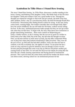 Symbolism In Tillie Olsen s I Stand Here Ironing
The story I Stand Here Ironing , by Tillie Olsen, showcases a mother standing in her
house, ironing, and thinking of her daughter, Emily. She thinks back on her life since
her daughter s birth and wonders if she was a good mother to her. Through her
thoughts are related her struggle to find work and get custody, the birth of her four
other children, Emily s stay at a convalescence home, the hard life through World War
II and Emily s blossoming after finding herself a talent for acting. At the end, Emily
comes home, seeming happy. Her mother concludes that even though Emily didn t
have the easiest childhood, she can still make her life better, without society telling
her how. In the story, institutional pressure makes people feel they are not up to their
task when they do their best. To begin with, the story often shows how institutions or
people representing institutions... Show more content on Helpwriting.net ...
Emily s mother realizes, as she is ironing, that she was not as good of a mother to
Emily than to her other child, but at the time, she did what she thought was best.
Once, an old man told her to smile more to Emily, but she didn t understand What
was in [her] face when [she] looked at her[Emily]? [She] loved her. They were all
the acts of love. (p.384) until she had other children. Emily also does her best to
conform, to be like everybody else, she applies in school. At one point she has a
crush on a boy and tries to gain his attention, but even though Licorice was his
favorite and [she] brought him some every day (p.386) he still prefers another girl,
causing Emily to feel unfit. It is not until she discovers her talents for acting that she
feels like she s finally meeting expectations and freeing herself of institutional
pressure. This is proved when she comes home and tells her mother she doesn t really
care about exams, showing school isn t an institutional pressure for her
 