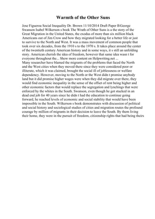 Warmth of the Other Suns
Jose Figueroa Social Inequality Dr. Brown 11/10/2014 Draft Paper ВGeorge
Swanson Isabel Wilkerson s book The Wrath of Other Suns is a the story of the
Great Migration in the United States, the exodus of more than six million black
Americans out of Jim Crow and how they migrated looking for a better life or just
to survive to the North and West. It was a mass movement of common people that
took over six decades, from the 1910 s to the 1970 s. It takes place around the center
of the twentieth century American history and in some ways, it s still an unfolding
story. American cherish the idea of freedom, however that same idea wasn t for
everyone throughout the... Show more content on Helpwriting.net ...
Many researcher have blamed the migrants of the problems that faced the North
and the West cities when they moved there since they were considered poor or
illiterate, which it was claimed, brought the social ill of joblessness or welfare
dependency. However, moving to the North or the West didn t promise anybody
land but it did promise higher wages were when they did migrate over there, they
would find economic inequality in the sense of the offset of rent being higher and
other economic factors that would replace the segregation and lynchings that were
enforced by the whites in the South. Swanson, even though he got stucked in an
dead end job for 40 years since he didn t had the education to continue going
forward, he reached levels of economic and social stability that would have been
impossible in the South. Wilkerson s book demonstrates with discussion of political
and social history and sociological studies of cities and migration routes the profound
courage by million of migrants in their decision to leave the South. By them living
their home, they were in the pursuit of freedom, citizenship rights that had being theirs
 