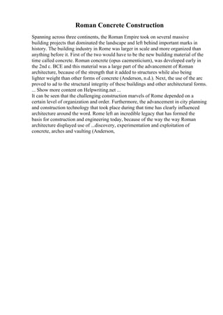 Roman Concrete Construction
Spanning across three continents, the Roman Empire took on several massive
building projects that dominated the landscape and left behind important marks in
history. The building industry in Rome was larger in scale and more organized than
anything before it. First of the two would have to be the new building material of the
time called concrete. Roman concrete (opus caementicium), was developed early in
the 2nd c. BCE and this material was a large part of the advancement of Roman
architecture, because of the strength that it added to structures while also being
lighter weight than other forms of concrete (Anderson, n.d.). Next, the use of the arc
proved to ad to the structural integrity of these buildings and other architectural forms.
... Show more content on Helpwriting.net ...
It can be seen that the challenging construction marvels of Rome depended on a
certain level of organization and order. Furthermore, the advancement in city planning
and construction technology that took place during that time has clearly influenced
architecture around the word. Rome left an incredible legacy that has formed the
basis for construction and engineering today, because of the way the way Roman
architecture displayed use of ...discovery, experimentation and exploitation of
concrete, arches and vaulting (Anderson,
 