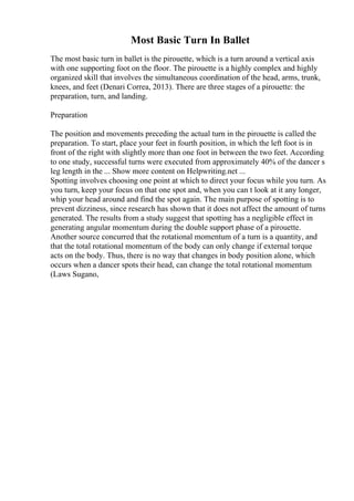 Most Basic Turn In Ballet
The most basic turn in ballet is the pirouette, which is a turn around a vertical axis
with one supporting foot on the floor. The pirouette is a highly complex and highly
organized skill that involves the simultaneous coordination of the head, arms, trunk,
knees, and feet (Denari Correa, 2013). There are three stages of a pirouette: the
preparation, turn, and landing.
Preparation
The position and movements preceding the actual turn in the pirouette is called the
preparation. To start, place your feet in fourth position, in which the left foot is in
front of the right with slightly more than one foot in between the two feet. According
to one study, successful turns were executed from approximately 40% of the dancer s
leg length in the ... Show more content on Helpwriting.net ...
Spotting involves choosing one point at which to direct your focus while you turn. As
you turn, keep your focus on that one spot and, when you can t look at it any longer,
whip your head around and find the spot again. The main purpose of spotting is to
prevent dizziness, since research has shown that it does not affect the amount of turns
generated. The results from a study suggest that spotting has a negligible effect in
generating angular momentum during the double support phase of a pirouette.
Another source concurred that the rotational momentum of a turn is a quantity, and
that the total rotational momentum of the body can only change if external torque
acts on the body. Thus, there is no way that changes in body position alone, which
occurs when a dancer spots their head, can change the total rotational momentum
(Laws Sugano,
 