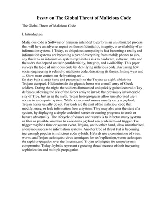 Essay on The Global Threat of Malicious Code
The Global Threat of Malicious Code
I. Introduction
Malicious code is Software or firmware intended to perform an unauthorized process
that will have an adverse impact on the confidentiality, integrity, or availability of an
information system. 1 Today, as ubiquitous computing is fast becoming a reality and
information systems are becoming a part of everything from mobile phones to cars,
any threat to an information system represents a risk to hardware, software, data, and
the users that depend on their confidentiality, integrity, and availability. This paper
surveys the topic of malicious code by identifying malicious code, discussing how
social engineering is related to malicious code, describing its threats, listing ways and
... Show more content on Helpwriting.net ...
So they built a large horse and presented it to the Trojans as a gift, which the
Trojans accepted. Hidden inside the gigantic horse was a small army of Greek
soldiers. During the night, the soldiers dismounted and quickly gained control of key
defenses, allowing the rest of the Greek army to invade the previously invulnerable
city of Troy. Just as in the myth, Trojan horseprograms allow unauthorized users
access to a computer system. While viruses and worms usually carry a payload,
Trojan horses usually do not. Payloads are the part of the malicious code that
modify, erase, or leak information from a system. They may also alter the state of a
system, by displaying a simple undesired screen or causing programs to crash or
behave abnormally. The lifecycle of viruses and worms is to infect as many systems
or files as possible, and then to execute its payload at a predetermined trigger. The
trigger may be a time or system event. Trojans, on the other hand, allow unauthorized,
anonymous access to information systems. Another type of threat that is becoming
increasingly popular is malicious code hybrids. Hybrids use a combination of virus,
worm, and Trojan techniques; virus techniques for self replication, worm techniques
for rapid propagation over the Internet, and Trojan techniques for remote system
compromise. Today, hybrids represent a growing threat because of their increasing
sophistication and multiple propagation
 