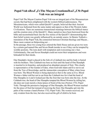 Popol Vuh вЂљГ„ГєThe Mayan CreationвЂљГ„Г№ Popol
Vuh was an integral
Popol Vuh The Mayan Creation Popol Vuh was an integral part of the Mesoamerican
society that had been enlightened with the western biblical judiciousness. The
Mesoamericans, which were called QuichГ© people, believed that their Ancient
World was fashioned from the same matter and aspects as that of the Western Judeo
Civilizations. There are numerous transactional meanings between the biblical stance
and the creation story of the QuichГ©. Many narratives have been borrowed from the
bible and reconstituted back into the five stories of the QuichГ© demonstrating that
their belief system was greatly influenced by an outside source. In Dennis Tedlock s
translation of the Popol Vuh, the connection between Christian theology and Mayan...
Show more content on Helpwriting.net ...
In the passage, these two young boys entered the Dark House and are given two tests
by a certain god named One and Seven Death inorder to see if they can be tempted by
worldly postions. The tests dealt with temptation and overcoming one s fear.
Unfortunately, One and Seven Hunahph could not resist their temptations and were
beheaded for their deeds.
One Hunahph s head is placed in the fork of a Calabash tree and his body is buried
with his brothers. This Calabash tree bore no fruit until the head of One Hunahph
is inserted in its branches, and produced an abundant amount of fruit. This clearly
is representative of the Garden of Eden, when God told Adam and Eve not to eat
from the Tree of Knowledge, and the immaculate conception of Mary when Jesus
was born. The Blood Women is being depicted as that in the same as Eve. Blood
Women s father told her not to eat from the Calabash tree for it had the head of
One Hunaphu in it and it looked just like the fruit that was born onto the tree. At the
Calabash tree, the head of One Hunaphu tempted the Blood Women by telling her,
she does not want merely a bone [piece of fruit] of the tree (Norton 1752; Popol
Vuh). Through the persuasive language of One Hunaphu, the Blood Women reached
for the piece of fruit but instead of receiving the fruit, One Hunaphu spit into the
palm of the woman s hand (Norton 1752; Popol Vuh). The women received, not
only wisdom from the tree, but also received the gift of child to be born
 