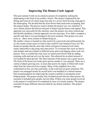 Improving The Homes Curb Appeal
This past summer I took on an extensive project of completely redoing the
landscaping in the front of my mother s house. This project originated by the
falling and removal of a three large trees due to a severe storm leaving a big gap in
the landscaping. We decided that the front flower beds need some revamping, thus
this project began. The process used to initiate the project was very informal. It
was a family project that had an end goal of improving the homes curb appeal. This
approach was successful for the outcome, since the project was more relaxed and
had flexible deadlines a formal approach was not necessary. If we didn t complete a
specific task than it was just bumped to the next weekend. This project was seen
more as... Show more content on Helpwriting.net ...
My mother s house is located on what used to be a gravel pit and unfortunately for
us, this meant certain areas we tried to dig would be rock instead of nice soil. We
found out quickly that the areas that where rock/gravel instead of soil where
nearly impossible to dig using only man power. To overcome this issue we had to
redo designs and move plants to different areas and avoid digging where rock was
present. Also, to combat the rock issue we raised some flower beds by adding
retaining walls and top soil over the rocks. This allowed for an admit amount of
soil needed for plant growth. The final outcome of the project was a great success.
The front of the house now looks great and my mother is very pleased. There are a
variety of plants growing now, in areas that used to be empty or filled with wood
chips from the removal of tree stumps. Many of the neighbors have also
commented on how nice the yard looks, so the work has not gone unnoticed. The
project was managed mostly by myself and it was handled in a relaxed manner.
One recommendation for improving the system would be to incorporate more
helping hands. The project usually only included myself and one other person. On
occasion it included more people, but not often. If there was more people involved
in the project it would have be completed in more of a timely manner. The project
consisted of many different roles provided by my family members. The project
manager
 