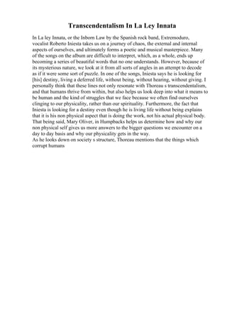 Transcendentalism In La Ley Innata
In La ley Innata, or the Inborn Law by the Spanish rock band, Extremoduro,
vocalist Roberto Iniesta takes us on a journey of chaos, the external and internal
aspects of ourselves, and ultimately forms a poetic and musical masterpiece. Many
of the songs on the album are difficult to interpret, which, as a whole, ends up
becoming a series of beautiful words that no one understands. However, because of
its mysterious nature, we look at it from all sorts of angles in an attempt to decode
as if it were some sort of puzzle. In one of the songs, Iniesta says he is looking for
[his] destiny, living a deferred life, without being, without hearing, without giving. I
personally think that these lines not only resonate with Thoreau s transcendentalism,
and that humans thrive from within, but also helps us look deep into what it means to
be human and the kind of struggles that we face because we often find ourselves
clinging to our physicality, rather than our spirituality. Furthermore, the fact that
Iniesta is looking for a destiny even though he is living life without being explains
that it is his non physical aspect that is doing the work, not his actual physical body.
That being said, Mary Oliver, in Humpbacks helps us determine how and why our
non physical self gives us more answers to the bigger questions we encounter on a
day to day basis and why our physicality gets in the way.
As he looks down on society s structure, Thoreau mentions that the things which
corrupt humans
 