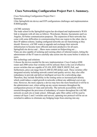 Cisco Networking Configuration Project Part 1. Summary.
Cisco Networking Configuration Project Part 1
Summary
I.Site Springfield site device and STP configurations challenges and implementation
II.Bibliography
xACME summary
The trade school in the Springfield region has developed and implemented a WAN
link to integrate with all sites as follows: Worchester, Boston, Sacramento and Los
Angeles, for better communication purposes. The expansion of their networks has
come with some difficulties in communicating from one region to the other, due to
their IP address scheme, leading configured networks are not functioning as they
should. However, xACME wants to upgrade and exchange their network
infrastructure to became more efficient and more productive for all users.
Springfield site device and ... Show more content on Helpwriting.net ...
Vlans are also capable of isolating and warning others of infected routers, letting the
administrator of the IT team to carefully take action into the scene before it infects its
users.
Site technology and solutions
I choose the devices needed for the new implementation: Cisco Catalyst 6500
router and 2800 series four switches will be utilized. Here is the cost of effective
access switches that are capable of VLAN, DTP, DHCP, RSTP, PoE, and
furthermore, price can range from $1,400 $3,500 dollars each. These switches offer
integrated security including network control and quality service, they also offer
redundancy to provide and deliver intelligent services for a networking edge.
Therefore, they include flexibility in the routing series as increased port density
which could induce a rapid growth in networks without any additional cost at any
time. However, the more capacity a device may have the more beneficial it will be to
the administrator user, when setting up any secure measures throughout the
configuration process of vlans and networks. The network accessibility will be
ensured throughout the provision of redundancy of routers throughout the xACME
network on each site or trade school. Although, optic fiber cables will be used to
connect all layer 2 and 3 switches and servers, spanning tree protocol will be set on
switched to address to eliminate any bridging loops from entering into any
 