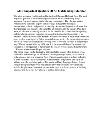 Most Important Qualities Of An Outstanding Educator
The Most Important Qualities of an Outstanding Educator. By Mark Brest The most
important qualities of an outstanding educator can be evaluated using many
measures. One such measure is the educator s personality. The educator has the
opportunity to stimulate, inspire, and encourage a student by having an
approachable, affable, and genuine personality. An outstanding educator knows that
their presence, in a student s life, should be an inspiration to the student. On a daily
basis, an educator personality needs to set the mood in the classroom to be uplifting
and stimulating. Another important measure, that is important to consider, is an
educator s ability to be flexible. Students are not exact copies of each other and lesson
plans need to be designed to fit the students learning ability. An outstanding instructor
will use a variety of resources and teaching tools to reach all students in a meaningful
way. When a student is having difficulty, it is the responsibility of the educator to
change his or her approach to better teach the student because every student matters.
... Show more content on Helpwriting.net ...
The wrong words can be destructive and humiliate a student while the right words
can inspire and encourage. In addition to choosing the right words, an educator s
body language can be a nonverbal form of communication that is a direct indicator
of their character. Facial expressions, eye movement, and gestures can say a lot
without a word even being spoken. The words and body language that an educator
chooses to express themselves with are driven by the educator s core values and
beliefs. Simply stated, an educator s core values and beliefs can be seen in the body
language and the words they choose to express themselves
 