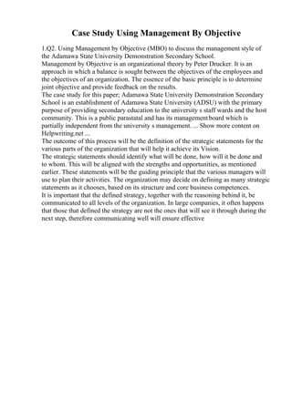 Case Study Using Management By Objective
1.Q2. Using Management by Objective (MBO) to discuss the management style of
the Adamawa State University Demonstration Secondary School.
Management by Objective is an organizational theory by Peter Drucker. It is an
approach in which a balance is sought between the objectives of the employees and
the objectives of an organization. The essence of the basic principle is to determine
joint objective and provide feedback on the results.
The case study for this paper; Adamawa State University Demonstration Secondary
School is an establishment of Adamawa State University (ADSU) with the primary
purpose of providing secondary education to the university s staff wards and the host
community. This is a public parastatal and has its managementboard which is
partially independent from the university s management. ... Show more content on
Helpwriting.net ...
The outcome of this process will be the definition of the strategic statements for the
various parts of the organization that will help it achieve its Vision.
The strategic statements should identify what will be done, how will it be done and
to whom. This will be aligned with the strengths and opportunities, as mentioned
earlier. These statements will be the guiding principle that the various managers will
use to plan their activities. The organization may decide on defining as many strategic
statements as it chooses, based on its structure and core business competences.
It is important that the defined strategy, together with the reasoning behind it, be
communicated to all levels of the organization. In large companies, it often happens
that those that defined the strategy are not the ones that will see it through during the
next step, therefore communicating well will ensure effective
 
