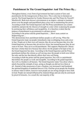 Punishment In The Grand Inquisitor And The Prince By...
Throughout history, every form of government has had a system of laws and
punishments for the transgression of those laws. This is also true in literature as
seen by The Grand Inquisitor by Fyodor Dostoyevsky and The Prince by NiccolГІ
Machiavelli. Both texts discuss a government or an empire s attempt to maintain
power over the people and punishment plays a key role in maintaining this power.
According to both The Grand Inquisitor and The Prince punishment can counter
instability and provide the illusion of strength to a ruler while weakening the people
by portraying their selfishness and incapability. It is therefore evident that the
purpose of punishment in governmentis to advance power.
According to the prince and the grand Inquisitor, ... Show more content on
Helpwriting.net ...
This demonstrates how punishment defines people as self serving. When the
Grand Inquisitor steps out people immediately stop worshipping Jesus and cower
in fear. People act in their own self interest; they do not act because they love the
Grand Inquisitor or because they do not love Jesus, but instead because they do not
want to be hurt. They act to avoid punishment. This supports Machiavelli s theory
that fear is better than love because fear allows for the people to be kept in line, as
the Grand Inquisitor has done. According to the Grand Inquisitor and the Prince
punishment defines the citizens as self serving since the people in both texts follow
the ruler and the law that directly affects their own well being.
According to both the prince and the grand inquisitor, free will is a punishment
that defines the people as weak and incapable. According to the grand inquisitor,
free will is a burden to all humans. The Grand Inquisitor states You chose what is
utterly beyond the strength of men, acting as though you did not love them at
all...Instead of take possession of men s freedom, you increased it and burdened
the spiritual kingdom of mankind forever (136). God has given people the freedom
to choose what to follow, however most people are not strong enough to have faith
in God. People are instead influenced by material things and can only be convinced
by proof of miracles. As a result the vast majority of the
 