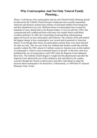 Why Contraception And Not Only Natural Family
Planning...
Thesis: I will discuss why contraception and not only Natural Family Planning should
be allowed by the Catholic Church because it helps prevents sexually transmitted
infections and diseases and prevents millions of unwanted children from being born
and then abandoned every year. Different forms of contraception have existed for
hundreds of years, dating back to the Roman Empire. It was not until the 1950 s that
a progesterone pill, synthesized from wild yams was created which could block
ovulation (Gibson). In 1960, the United States Food and Drug Administration
approved Enovid, an oral contraceptive pill (Gibson). The creation of this pill marked
the biggest change in how contraceptive was viewed and its potential in American
history. Even though other forms of contraception existed, those were more directed
for male use only. This was one of the few methods that females could take and that
actually worked. By 1965, almost 6.5 million women in America were on this method
of contraceptive, which is most commonly known as the pill. At the time, state laws
prohibited the use of contraceptives until 1965 when the Supreme Court unbanned
these laws. The Catholic Church began to weight into this phenomenon and after the
Supreme Court allowed the use of this method as safe and effective for couples,
everyone thought the Church would accept it and allow individuals to make the
decision about contraceptive for themselves. Unfortunately, in 1968 Paul IV released
Humanae Vitae. In this
 