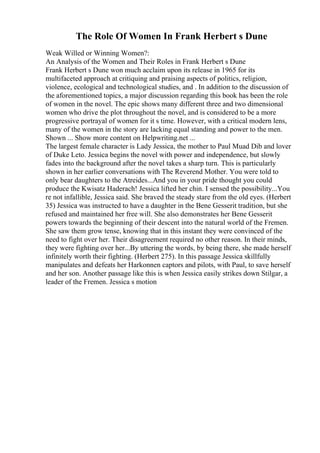The Role Of Women In Frank Herbert s Dune
Weak Willed or Winning Women?:
An Analysis of the Women and Their Roles in Frank Herbert s Dune
Frank Herbert s Dune won much acclaim upon its release in 1965 for its
multifaceted approach at critiquing and praising aspects of politics, religion,
violence, ecological and technological studies, and . In addition to the discussion of
the aforementioned topics, a major discussion regarding this book has been the role
of women in the novel. The epic shows many different three and two dimensional
women who drive the plot throughout the novel, and is considered to be a more
progressive portrayal of women for it s time. However, with a critical modern lens,
many of the women in the story are lacking equal standing and power to the men.
Shown ... Show more content on Helpwriting.net ...
The largest female character is Lady Jessica, the mother to Paul Muad Dib and lover
of Duke Leto. Jessica begins the novel with power and independence, but slowly
fades into the background after the novel takes a sharp turn. This is particularly
shown in her earlier conversations with The Reverend Mother. You were told to
only bear daughters to the Atreides...And you in your pride thought you could
produce the Kwisatz Haderach! Jessica lifted her chin. I sensed the possibility...You
re not infallible, Jessica said. She braved the steady stare from the old eyes. (Herbert
35) Jessica was instructed to have a daughter in the Bene Gesserit tradition, but she
refused and maintained her free will. She also demonstrates her Bene Gesserit
powers towards the beginning of their descent into the natural world of the Fremen.
She saw them grow tense, knowing that in this instant they were convinced of the
need to fight over her. Their disagreement required no other reason. In their minds,
they were fighting over her...By uttering the words, by being there, she made herself
infinitely worth their fighting. (Herbert 275). In this passage Jessica skillfully
manipulates and defeats her Harkonnen captors and pilots, with Paul, to save herself
and her son. Another passage like this is when Jessica easily strikes down Stilgar, a
leader of the Fremen. Jessica s motion
 