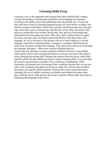 Listening Skills Essay
Listening is one of the important skills among three other English skills; reading,
writing and speaking. Listening play significant role in language development.
Listening is the ability to hear and understand what other people say. It is also the
basic skill that we have in learning language because we listen before we speak. Just
take the example of the babies. Before they can talk with their parents, they only give
signs when they want to communicate with them by crying. They only listen to the
speech or sounds that close to them. By the time, they gain all of knowledge and
information from the people near them. Then, they start to imitate and try to speak.
Of course, this takes time, the babies cannot talk directly when they listen to the
language. So, this is the same as the learners who try to learn English as a second
language. Especially in listening ability. Listening is a receptive skill because the
learners do not need to produce the language. They only receive and try to understand
the language. Receptive... Show more content on Helpwriting.net ...
It looks one way and then it sounds completely different. However, using subtitle
when watch a movie video can help the learners to activates two part of the learner s
brain; listening and reading skills. Because the learners listen the movie video while
read the subtitle. Beside subtitle can improve learner listening ability. It can also help
the learners unconsciously remember a new vocabulary (Vanderplank, 1988).
Sometimes, the learners miss the hearing of the vocabulary because they are not sure
what is the vocabulary that spoken in the movie video, but with the help of subtitle
the learner can read the subtitle and they will keep that in their mind much better.
Although, the use of subtitle sometimes can distract and disturb the learner when
they watch the movie video because they tend to read the subtitle rather than listen to
English spoken language in the movie
 