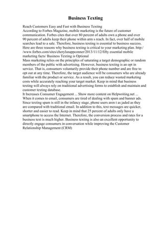 Business Texting
Reach Customers Easy and Fast with Business Texting
According to Forbes Magazine, mobile marketing is the future of customer
communication. Forbes cites that over 80 percent of adults own a phone and over
90 percent of adults keep their phone within arm s reach. In fact, over half of mobile
searches lead to a sale. Therefore, business texting is essential to business success.
Here are three reasons why business texting is critical to your marketing plan. http:/
/www.forbes.com/sites/cherylsnappconner/2013/11/12/fifty essential mobile
marketing facts/ Business Texting is Optional
Mass marketing relies on the principles of saturating a target demographic or random
members of the public with advertising. However, business texting is an opt in
service. That is, consumers voluntarily provide their phone number and are free to
opt out at any time. Therefore, the target audience will be consumers who are already
familiar with the product or service. As a result, you can reduce wasted marketing
costs while accurately reaching your target market. Keep in mind that business
texting will always rely on traditional advertising forms to establish and maintain and
customer texting database.
It Increases Consumer Engagement ... Show more content on Helpwriting.net ...
When it comes to email, consumers are tired of dealing with spam and banner ads.
Since texting spam is still in the infancy stage, phone users aren t as jaded as they
are compared with traditional email. In addition to this, text messages are quicker,
shorter and easier to read. Keep in mind that 25 percent of adults only have a
smartphone to access the Internet. Therefore, the conversion process and rates for a
business text is much higher. Business texting is also an excellent opportunity to
directly engage consumers in conversation while improving the Customer
Relationship Management (CRM)
 