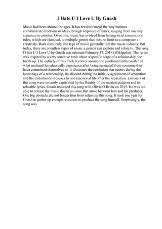 I Hate U I Love U By Gnash
Music had been around for ages. It has revolutionized the way humans
communicate emotions or ideas through sequence of tunes, ranging from one key
signature to another. Overtime, music has evolved from having strict composition
rules, which are classical, to multiple genres that puts no limit to a composer s
creativity. Back then, only one type of music generally rule the music industry, but
today, there are countless types of music a person can explore and relate to. The song
I Hate U I Love U by Gnash was released February 17, 2016 (Wikipedia). The lyrics
was inspired by a very sensitive topic about a specific stage of a relationship; the
break up. The entirety of this track revolves around the emotional rollercoaster of
what maleand femaleusually experience after being separated from someone they
have committed themselves to. It illustrates the confusion that occurs during the
latter days of a relationship, the discord during the initially agreement of separation
and the disturbance it causes to one s personal life after the separation. Listeners of
this song were instantly captivated by the fluidity of the musical patterns and its
relatable lyrics. Gnash recorded this song with Olivia O Brien on 2015. He was not
able to release the music due to an issue that arose between him and his producer.
One big obstacle did not hinder him from releasing this song. It took one year for
Gnash to gather up enough resources to produce the song himself. Surprisingly, the
song was
 