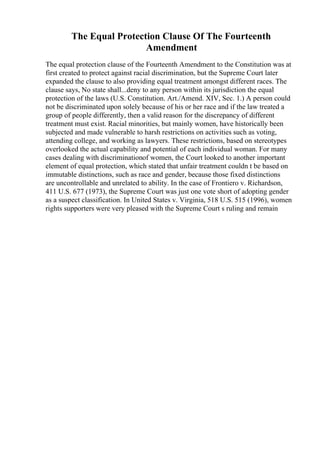 The Equal Protection Clause Of The Fourteenth
Amendment
The equal protection clause of the Fourteenth Amendment to the Constitution was at
first created to protect against racial discrimination, but the Supreme Court later
expanded the clause to also providing equal treatment amongst different races. The
clause says, No state shall...deny to any person within its jurisdiction the equal
protection of the laws (U.S. Constitution. Art./Amend. XIV, Sec. 1.) A person could
not be discriminated upon solely because of his or her race and if the law treated a
group of people differently, then a valid reason for the discrepancy of different
treatment must exist. Racial minorities, but mainly women, have historically been
subjected and made vulnerable to harsh restrictions on activities such as voting,
attending college, and working as lawyers. These restrictions, based on stereotypes
overlooked the actual capability and potential of each individual woman. For many
cases dealing with discriminationof women, the Court looked to another important
element of equal protection, which stated that unfair treatment couldn t be based on
immutable distinctions, such as race and gender, because those fixed distinctions
are uncontrollable and unrelated to ability. In the case of Frontiero v. Richardson,
411 U.S. 677 (1973), the Supreme Court was just one vote short of adopting gender
as a suspect classification. In United States v. Virginia, 518 U.S. 515 (1996), women
rights supporters were very pleased with the Supreme Court s ruling and remain
 