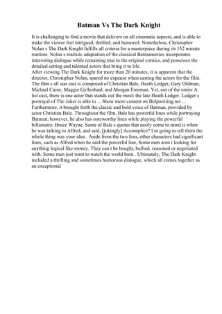 Batman Vs The Dark Knight
It is challenging to find a movie that delivers on all cinematic aspects, and is able to
make the viewer feel intrigued, thrilled, and humored. Nonetheless, Christopher
Nolan s The Dark Knight fulfills all criteria for a masterpiece during its 152 minute
runtime. Nolan s realistic adaptation of the classical Batmanseries incorporates
interesting dialogue while remaining true to the original comics, and possesses the
detailed setting and talented actors that bring it to life.
After viewing The Dark Knight for more than 20 minutes, it is apparent that the
director, Christopher Nolan, spared no expense when casting the actors for the film.
The film s all star cast is composed of Christian Bale, Heath Ledger, Gary Oldman,
Michael Caine, Maggie Gyllenhaal, and Morgan Freeman. Yet, out of the entire A
list cast, there is one actor that stands out the most: the late Heath Ledger. Ledger s
portrayal of The Joker is able to ... Show more content on Helpwriting.net ...
Furthermore, it brought forth the classic and bold voice of Batman, provided by
actor Christian Bale. Throughout the film, Bale has powerful lines while portraying
Batman; however, he also has noteworthy lines while playing the powerful
billionaire, Bruce Wayne. Some of Bale s quotes that easily come to mind is when
he was talking to Alfred, and said, [jokingly] Accomplice? I m going to tell them the
whole thing was your idea . Aside from the two foes, other characters had significant
lines, such as Alfred when he said the powerful line, Some men aren t looking for
anything logical like money. They can t be bought, bullied, reasoned or negotiated
with. Some men just want to watch the world burn . Ultimately, The Dark Knight
included a thrilling and sometimes humorous dialogue, which all comes together as
an exceptional
 