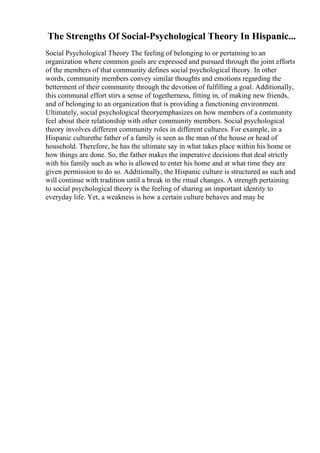 The Strengths Of Social-Psychological Theory In Hispanic...
Social Psychological Theory The feeling of belonging to or pertaining to an
organization where common goals are expressed and pursued through the joint efforts
of the members of that community defines social psychological theory. In other
words, community members convey similar thoughts and emotions regarding the
betterment of their community through the devotion of fulfilling a goal. Additionally,
this communal effort stirs a sense of togetherness, fitting in, of making new friends,
and of belonging to an organization that is providing a functioning environment.
Ultimately, social psychological theoryemphasizes on how members of a community
feel about their relationship with other community members. Social psychological
theory involves different community roles in different cultures. For example, in a
Hispanic culturethe father of a family is seen as the man of the house or head of
household. Therefore, he has the ultimate say in what takes place within his home or
how things are done. So, the father makes the imperative decisions that deal strictly
with his family such as who is allowed to enter his home and at what time they are
given permission to do so. Additionally, the Hispanic culture is structured as such and
will continue with tradition until a break in the ritual changes. A strength pertaining
to social psychological theory is the feeling of sharing an important identity to
everyday life. Yet, a weakness is how a certain culture behaves and may be
 