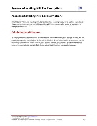 Process of availing NRI Tax Exemptions
Aggregated and Prepared by: www.nirrtigo.com
Green Realtech Projects Pvt. Ltd
Real Estate Projects India | User Ratings & Reviews | Common Cause | Discussions | Research Page
Process of availing NRI Tax Exemptions
NRIs, PIO and OCBs while investing in India need to follow certain procedures to avail tax exemptions.
They should estimate income, tax liability and likely TDS and then apply for partial or complete Tax
Exemption certificate.
Calculating the NRI income
To simplify the calculation of the net income of a Non Resident from his gross receipts in India, the law
provides for taxation of the income of the Non Resident on 'Gross income basis', which means that the
tax liability is determined on the basis of gross receipts without going into the question of expenses
incurred in earning those receipts. Such 'Gross receipt basis' taxation operates in two ways:
 