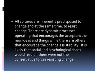  All cultures are inherently predisposed to

change and at the same time, to resist
change. There are dynamic processes
operating that encourages the acceptance of
new ideas and things while there are others
that encourage the changeless stability . It is
likely that social and psychological chaos
would result if there were not the
conservative forces resisting change.

 