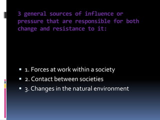 3 general sources of influence or
pressure that are responsible for both
change and resistance to it:

 1. Forces at work within a society
 2. Contact between societies
 3. Changes in the natural environment

 