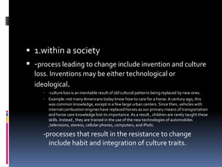  1.within a society
 -process leading to change include invention and culture
loss. Inventions may be either technological or
ideological.
 -culture loss is an inevitable result of old cultural patterns being replaced by new ones.
 Example: not many Americans today know how to care for a horse. A century ago, this
was common knowledge, except in a few large urban centers. Since then, vehicles with
internal combustion engines have replaced horses as our primary means of transportation
and horse care knowledge lost its importance. As a result , children are rarely taught these
skills. Instead , they are trained in the use of the new technologies of automobiles
,televisions, stereos, cellular phones, computers, and iPods.

-processes that result in the resistance to change
include habit and integration of culture traits.

 
