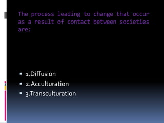 The process leading to change that occur
as a result of contact between societies
are:

 1.Diffusion
 2.Acculturation
 3.Transculturation

 